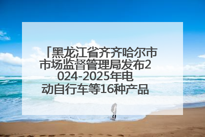 黑龙江省齐齐哈尔市市场监督管理局发布2024-2025年电动自行车等16种产品质量监督抽查情况