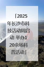 2025年长沙市科技活动周启动 举办120余场科普活动