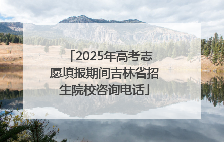 2025年高考志愿填报期间吉林省招生院校咨询电话