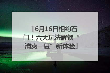 6月16日相约石门！六大玩法解锁“清爽一夏”新体验