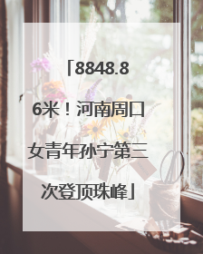 8848.86米！河南周口女青年孙宁第三次登顶珠峰