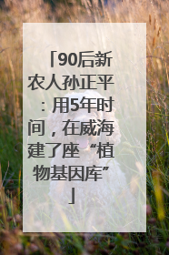 90后新农人孙正平：用5年时间，在威海建了座“植物基因库”